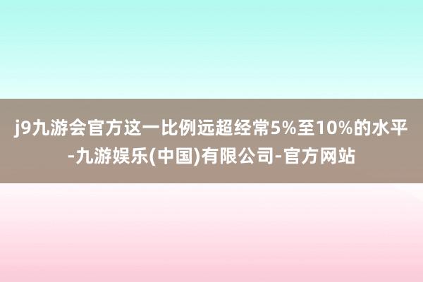 j9九游会官方这一比例远超经常5%至10%的水平-九游娱乐(中国)有限公司-官方网站