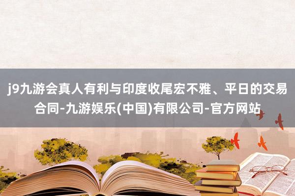 j9九游会真人有利与印度收尾宏不雅、平日的交易合同-九游娱乐(中国)有限公司-官方网站