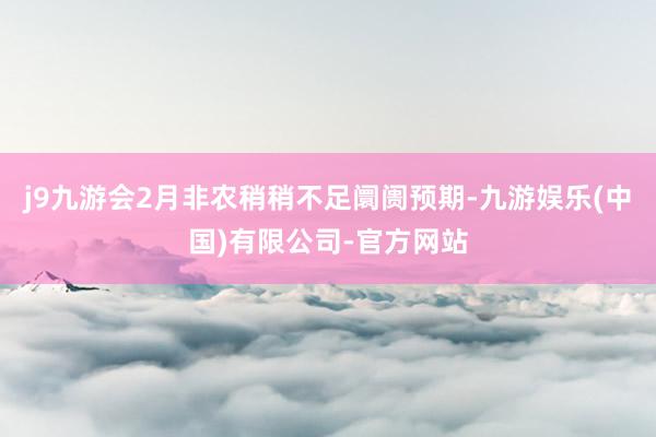 j9九游会2月非农稍稍不足阛阓预期-九游娱乐(中国)有限公司-官方网站