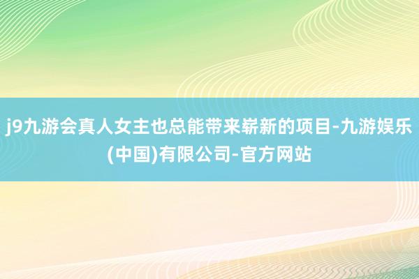 j9九游会真人女主也总能带来崭新的项目-九游娱乐(中国)有限公司-官方网站