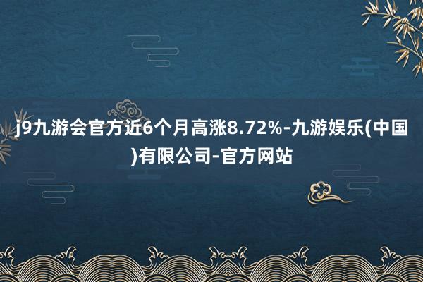 j9九游会官方近6个月高涨8.72%-九游娱乐(中国)有限公司-官方网站
