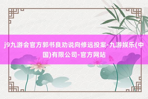 j9九游会官方郭书良劝说向修远投案-九游娱乐(中国)有限公司-官方网站