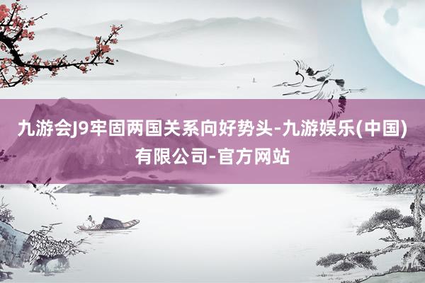 九游会J9牢固两国关系向好势头-九游娱乐(中国)有限公司-官方网站