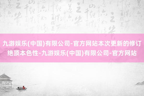 九游娱乐(中国)有限公司-官方网站本次更新的修订绝顶本色性-九游娱乐(中国)有限公司-官方网站