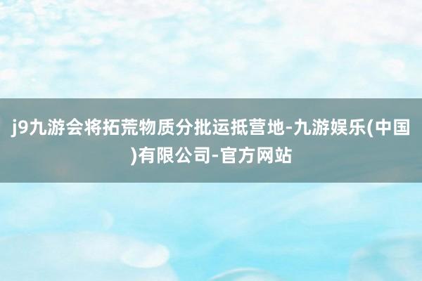 j9九游会将拓荒物质分批运抵营地-九游娱乐(中国)有限公司-官方网站