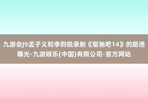 九游会J9孟子义和李昀锐录制《驱驰吧14》的路透曝光-九游娱乐(中国)有限公司-官方网站