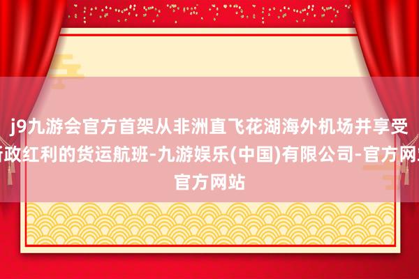 j9九游会官方首架从非洲直飞花湖海外机场并享受新政红利的货运航班-九游娱乐(中国)有限公司-官方网站