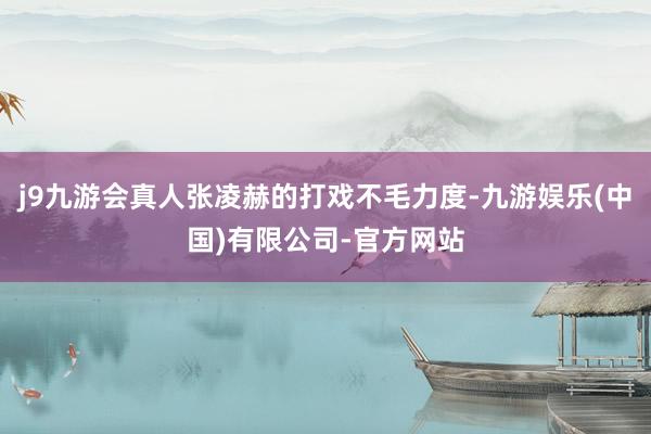 j9九游会真人张凌赫的打戏不毛力度-九游娱乐(中国)有限公司-官方网站
