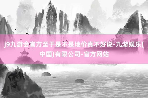 j9九游会官方至于是不是地价真不好说-九游娱乐(中国)有限公司-官方网站