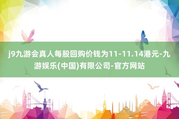 j9九游会真人每股回购价钱为11-11.14港元-九游娱乐(中国)有限公司-官方网站