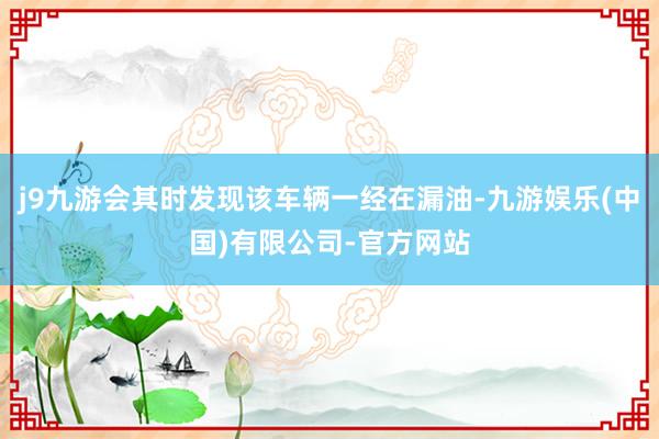 j9九游会其时发现该车辆一经在漏油-九游娱乐(中国)有限公司-官方网站