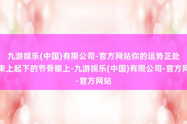 九游娱乐(中国)有限公司-官方网站你的运势正处于束上起下的节骨眼上-九游娱乐(中国)有限公司-官方网站