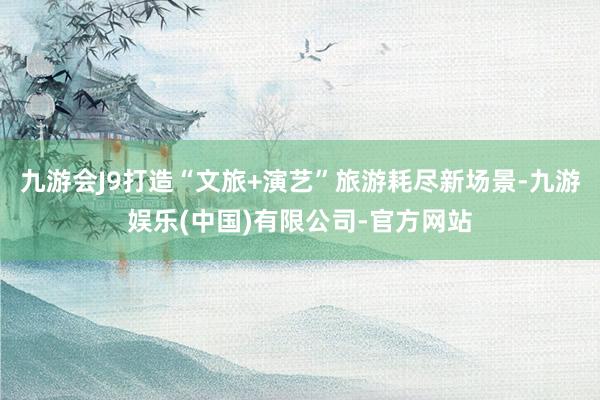 九游会J9打造“文旅+演艺”旅游耗尽新场景-九游娱乐(中国)有限公司-官方网站