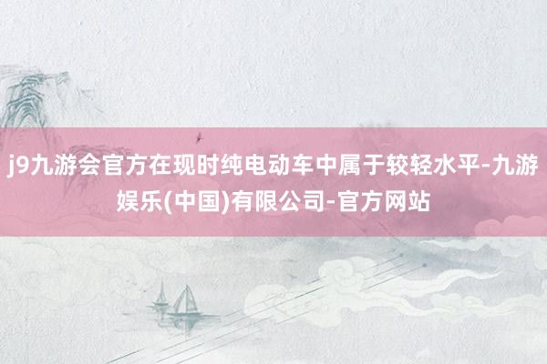 j9九游会官方在现时纯电动车中属于较轻水平-九游娱乐(中国)有限公司-官方网站