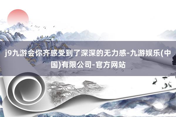 j9九游会你齐感受到了深深的无力感-九游娱乐(中国)有限公司-官方网站