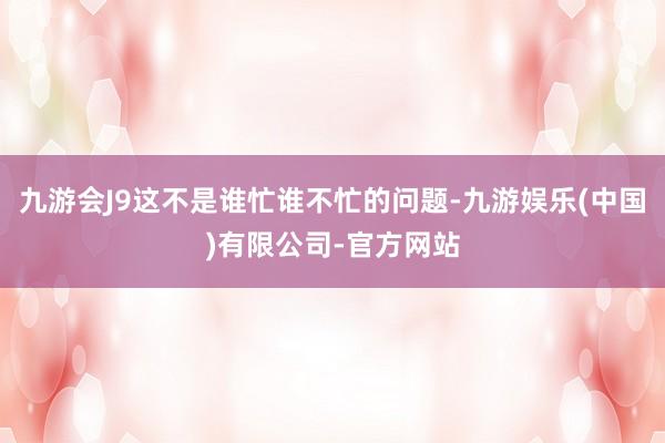 九游会J9这不是谁忙谁不忙的问题-九游娱乐(中国)有限公司-官方网站