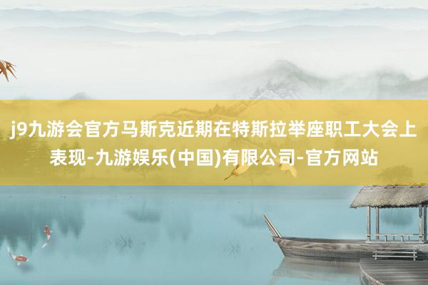 j9九游会官方马斯克近期在特斯拉举座职工大会上表现-九游娱乐(中国)有限公司-官方网站