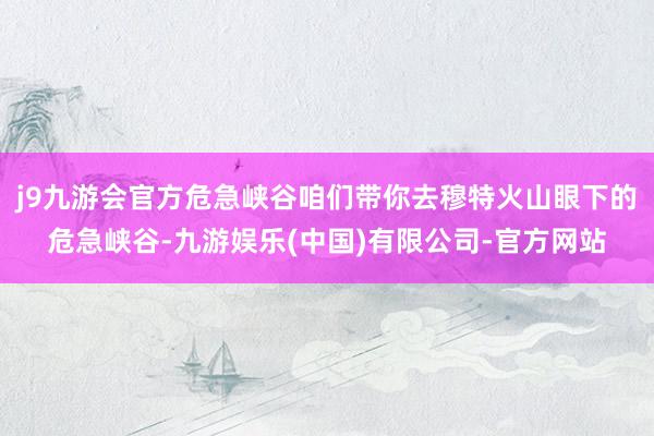 j9九游会官方危急峡谷咱们带你去穆特火山眼下的危急峡谷-九游娱乐(中国)有限公司-官方网站