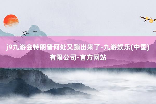 j9九游会特朗普何处又蹦出来了-九游娱乐(中国)有限公司-官方网站