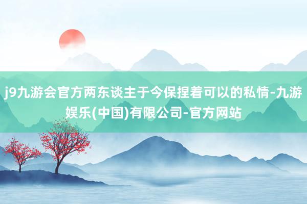 j9九游会官方两东谈主于今保捏着可以的私情-九游娱乐(中国)有限公司-官方网站