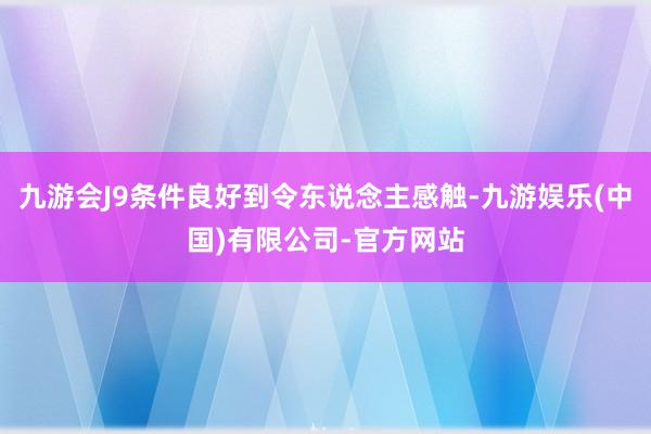九游会J9条件良好到令东说念主感触-九游娱乐(中国)有限公司-官方网站
