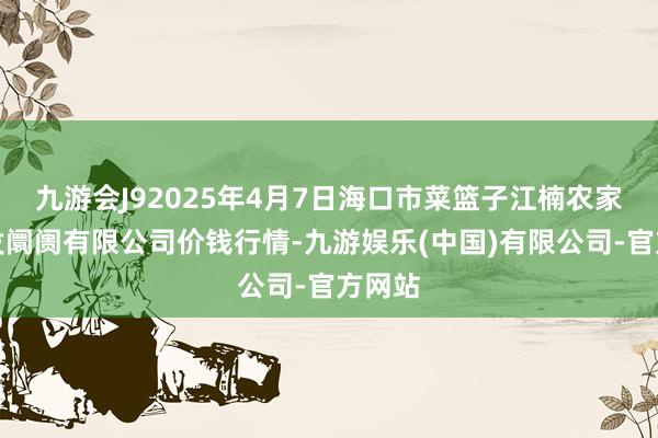 九游会J92025年4月7日海口市菜篮子江楠农家具批发阛阓有限公司价钱行情-九游娱乐(中国)有限公司-官方网站