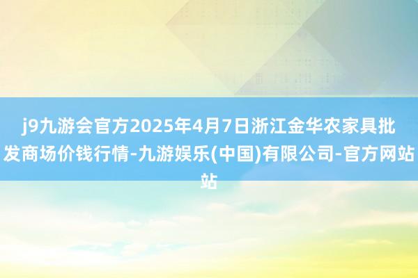 j9九游会官方2025年4月7日浙江金华农家具批发商场价钱行情-九游娱乐(中国)有限公司-官方网站