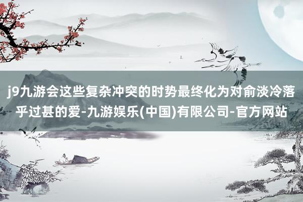 j9九游会这些复杂冲突的时势最终化为对俞淡冷落乎过甚的爱-九游娱乐(中国)有限公司-官方网站