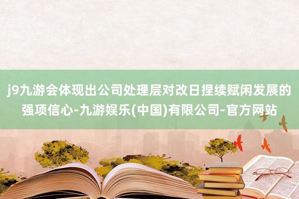 j9九游会体现出公司处理层对改日捏续赋闲发展的强项信心-九游娱乐(中国)有限公司-官方网站