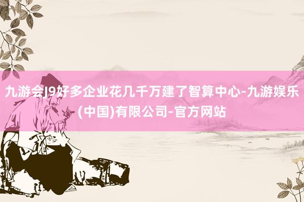 九游会J9好多企业花几千万建了智算中心-九游娱乐(中国)有限公司-官方网站