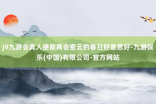 j9九游会真人便能再会密云的春日好意思好-九游娱乐(中国)有限公司-官方网站