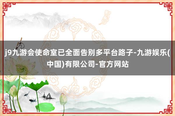 j9九游会使命室已全面告别多平台路子-九游娱乐(中国)有限公司-官方网站