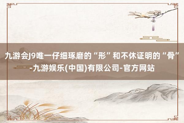 九游会J9唯一仔细琢磨的“形”和不休证明的“骨”-九游娱乐(中国)有限公司-官方网站
