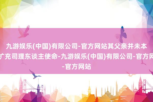 九游娱乐(中国)有限公司-官方网站其父亲并未本体扩充司理东谈主使命-九游娱乐(中国)有限公司-官方网站
