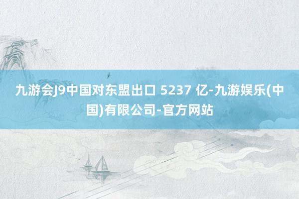 九游会J9中国对东盟出口 5237 亿-九游娱乐(中国)有限公司-官方网站