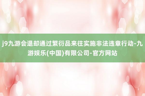 j9九游会退却通过繁衍品来往实施非法违章行动-九游娱乐(中国)有限公司-官方网站