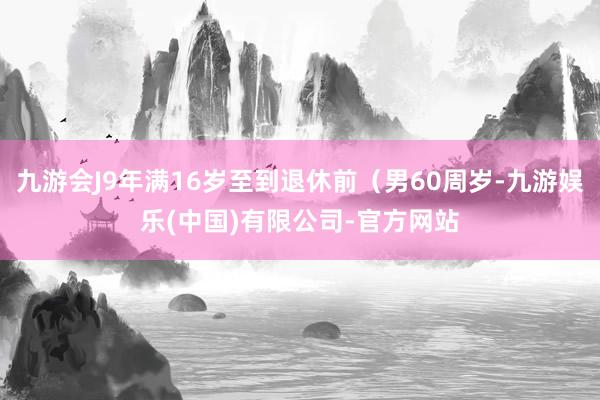 九游会J9年满16岁至到退休前（男60周岁-九游娱乐(中国)有限公司-官方网站