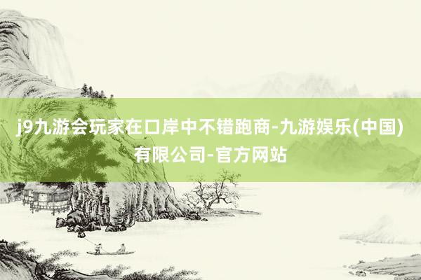 j9九游会玩家在口岸中不错跑商-九游娱乐(中国)有限公司-官方网站