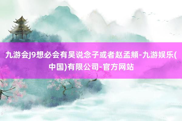 九游会J9想必会有吴说念子或者赵孟頫-九游娱乐(中国)有限公司-官方网站