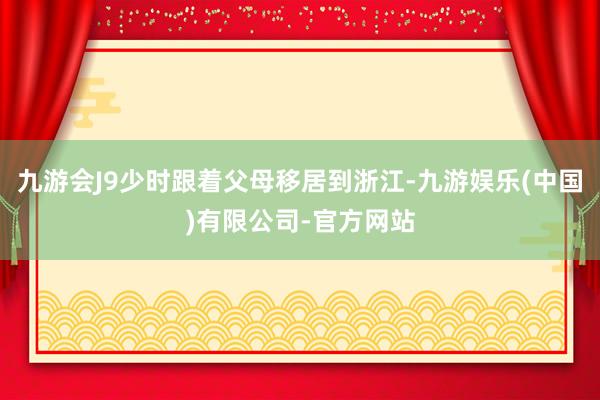 九游会J9少时跟着父母移居到浙江-九游娱乐(中国)有限公司-官方网站