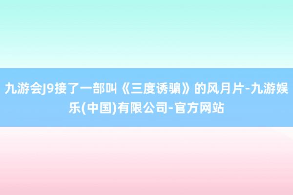 九游会J9接了一部叫《三度诱骗》的风月片-九游娱乐(中国)有限公司-官方网站