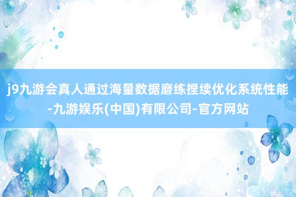 j9九游会真人通过海量数据磨练捏续优化系统性能-九游娱乐(中国)有限公司-官方网站