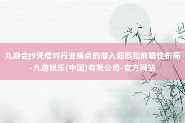 九游会J9凭借对行业痛点的潜入细察和前瞻性布局-九游娱乐(中国)有限公司-官方网站