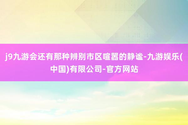 j9九游会还有那种辨别市区喧嚣的静谧-九游娱乐(中国)有限公司-官方网站