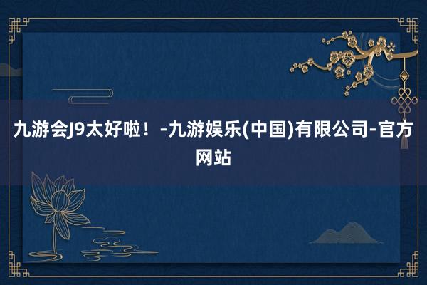 九游会J9太好啦！-九游娱乐(中国)有限公司-官方网站