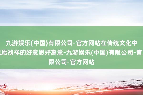 九游娱乐(中国)有限公司-官方网站在传统文化中具有祝愿祯祥的好意思好寓意-九游娱乐(中国)有限公司-官方网站