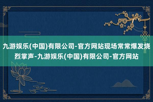 九游娱乐(中国)有限公司-官方网站现场常常爆发烧烈掌声-九游娱乐(中国)有限公司-官方网站