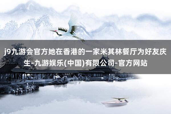j9九游会官方她在香港的一家米其林餐厅为好友庆生-九游娱乐(中国)有限公司-官方网站