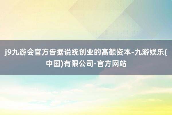 j9九游会官方告据说统创业的高额资本-九游娱乐(中国)有限公司-官方网站