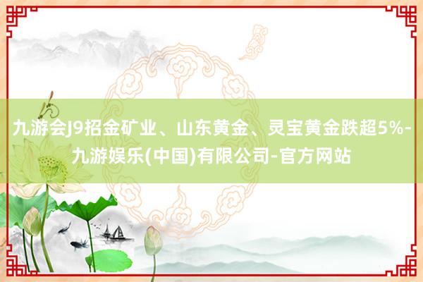 九游会J9招金矿业、山东黄金、灵宝黄金跌超5%-九游娱乐(中国)有限公司-官方网站